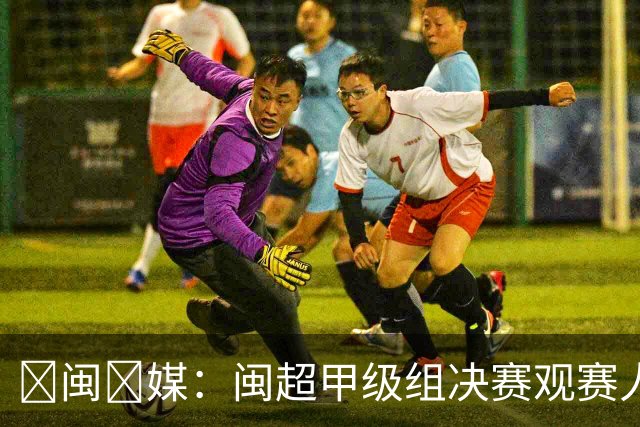 ‌闽‌媒：闽超甲级组决赛观赛人数将创福建省单场体育赛事纪录
