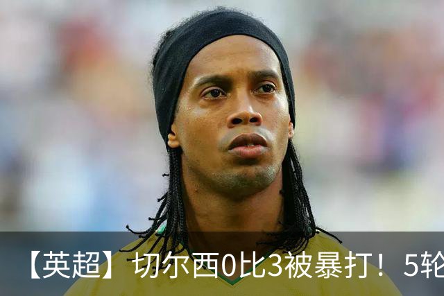 【英超】切尔西0比3被暴打！5轮丢12球，场均-2球起步