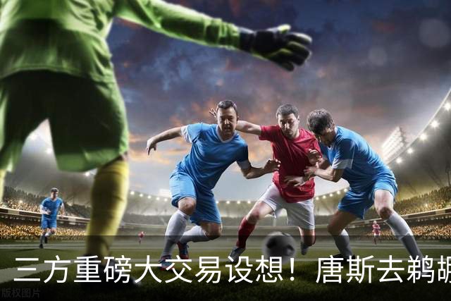 三方重磅大交易设想！唐斯去鹈鹕联手锡安，尼克斯换回5首轮