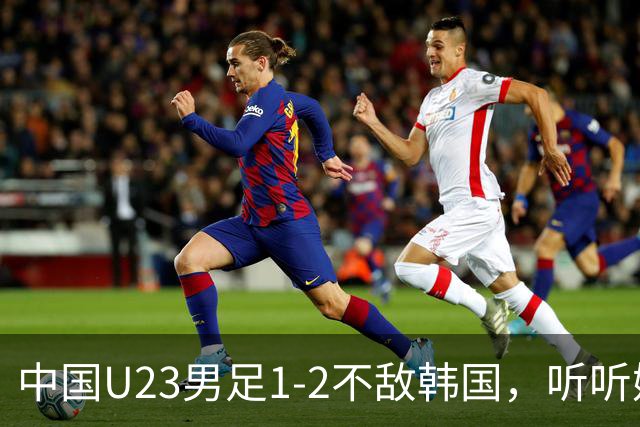 中国U23男足1-2不敌韩国，听听媒体专家怎么说，虽败犹荣
