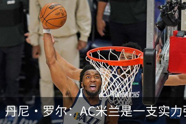 丹尼·罗尔：AC米兰是一支实力强劲的队伍，但我们不必畏手畏脚