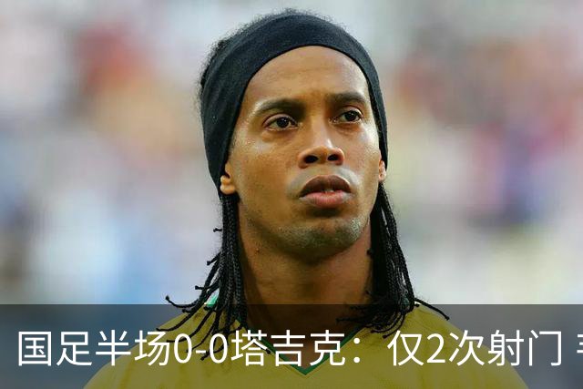 国足半场0-0塔吉克：仅2次射门 韦世豪远射造险+染黄 刘洋失单刀