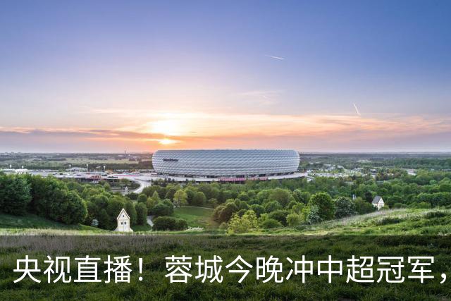 央视直播！蓉城今晚冲中超冠军，费利佩复出助阵，盼海港放水打平