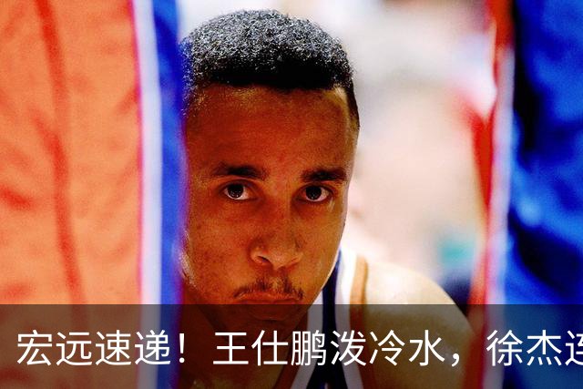 宏远速递！王仕鹏泼冷水，徐杰连怼球迷，胡明轩CBA第一人！