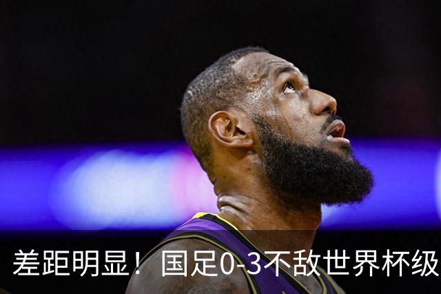 差距明显！国足0-3不敌世界杯级别球队，攻防两端表现糟糕