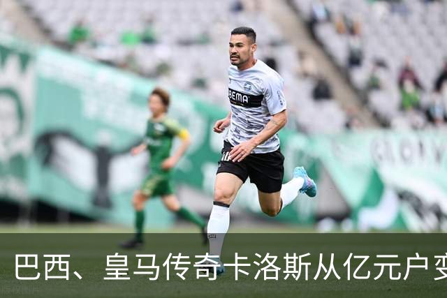 巴西、皇马传奇卡洛斯从亿元户变成百万元户，球员时代赚取约1.6亿欧元，如今几乎只剩下1%！