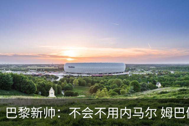 巴黎新帅：不会不用内马尔 姆巴佩责任不能太重