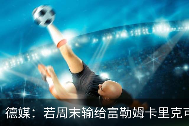 德媒：若周末输给富勒姆卡里克可能会下课，麦肯纳和孔蒂可能接任