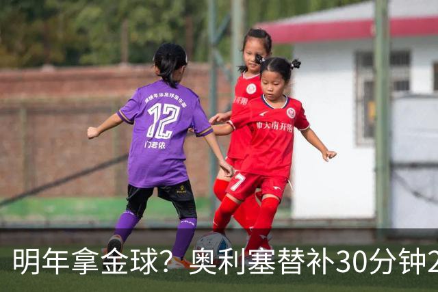 明年拿金球？奥利塞替补30分钟2射1传，赛季11场12球5助身价1.8亿