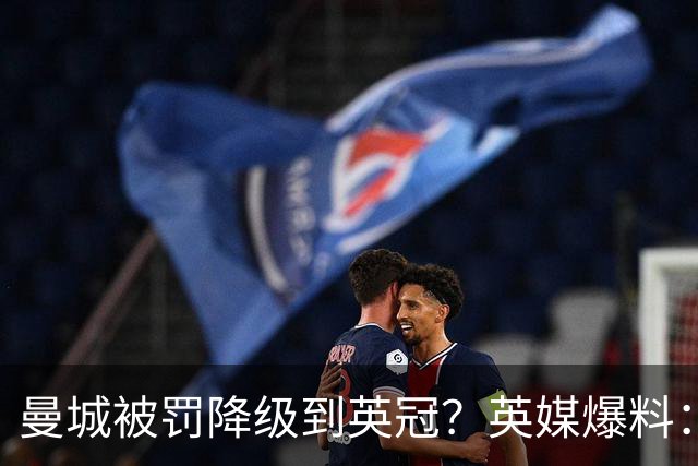 曼城被罚降级到英冠？英媒爆料：下赛季继续扣分难返英超