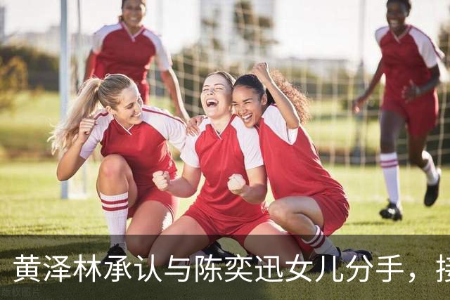 黄泽林承认与陈奕迅女儿分手，接下来专注打网球