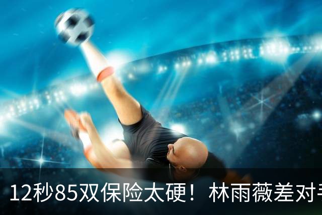 12秒85双保险太硬！林雨薇差对手0.67秒 决赛与日争霸？争铜牌吧？