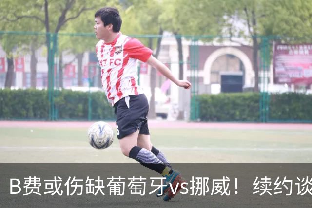 B费或伤缺葡萄牙vs挪威！续约谈判触顶拉锯，曼联已有备胎人选